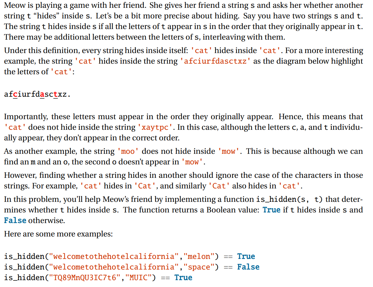 Meow is playing a game with her friend. She gives her friend a string s and asks her whether another
string t “hides" inside s. Let's be a bit more precise about hiding. Say you have two strings s and t.
The string t hides inside s if all the letters of t appear in s in the order that they originally appear in t.
There may be additional letters between the letters of s, interleaving with them.
Under this definition, every string hides inside itself: 'cat'hides inside 'cat'. For a more interesting
example, the string 'cat' hides inside the string 'afciurfdasctxz' as the diagram below highlight
the letters of'cat':
afciurfdasctxz.
Importantly, these letters must appear in the order they originally appear. Hence, this means that
'cat' does not hide inside the string 'xaytpc'. In this case, although the letters c, a, and t individu-
ally appear, they don't appear in the correct order.
As another example, the string 'moo' does not hide inside 'mow'. This is because although we can
find an m and an o, the second o doesn't appear in 'mow'.
However, finding whether a string hides in another should ignore the case of the characters in those
strings. For example, 'cat' hides in 'Cat', and similarly 'Cat' also hides in 'cat'.
In this problem, you'll help Meow's friend by implementing a function is_hidden(s, t) that deter-
mines whether t hides inside s. The function returns a Boolean value: True if t hides inside s and
False otherwise.
Here are some more examples:
is_hidden("welcometothehotelcalifornia","melon")
True
is_hidden("welcometothehotelcalifornia","space")
is_hidden("TQ89MnQU3IC7t6", "MUIC")
False
True
==
