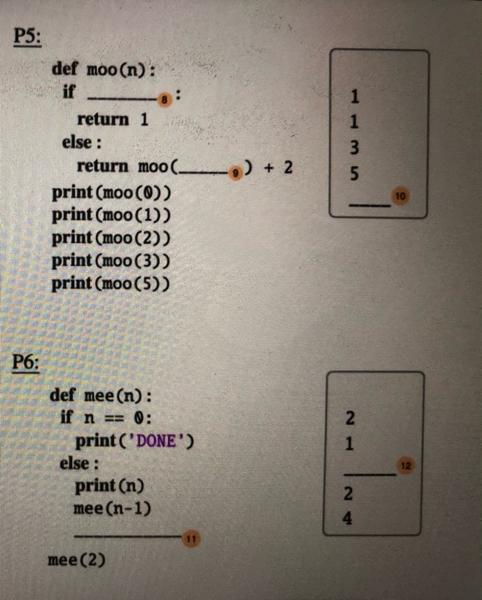 P5:
def moo (n):
if
return 1
else :
return moo( ) + 2
print (moo (0))
print (moo (1))
print (moo (2))
print (moo (3))
print (moo (5))
10
P6:
def mee (n):
if n = 0:
print ('DONE')
else :
print (n)
mee (n-1)
mee (2)
113 S
21
24
