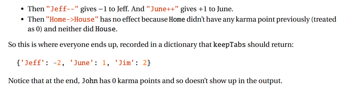 Then "Jeff--" gives
• Then "Home->House" has no effect because Home didn't have any karma point previously (treated
as 0) and neither did House.
-1 to Jeff. And "June++" gives +1 to June.
So this is where everyone ends up, recorded in a dictionary that keepTabs should return:
{'Jeff': -2, 'June': 1, 'Jim': 2}
Notice that at the end, John has 0 karma points and so doesn't show
up
in the output.
