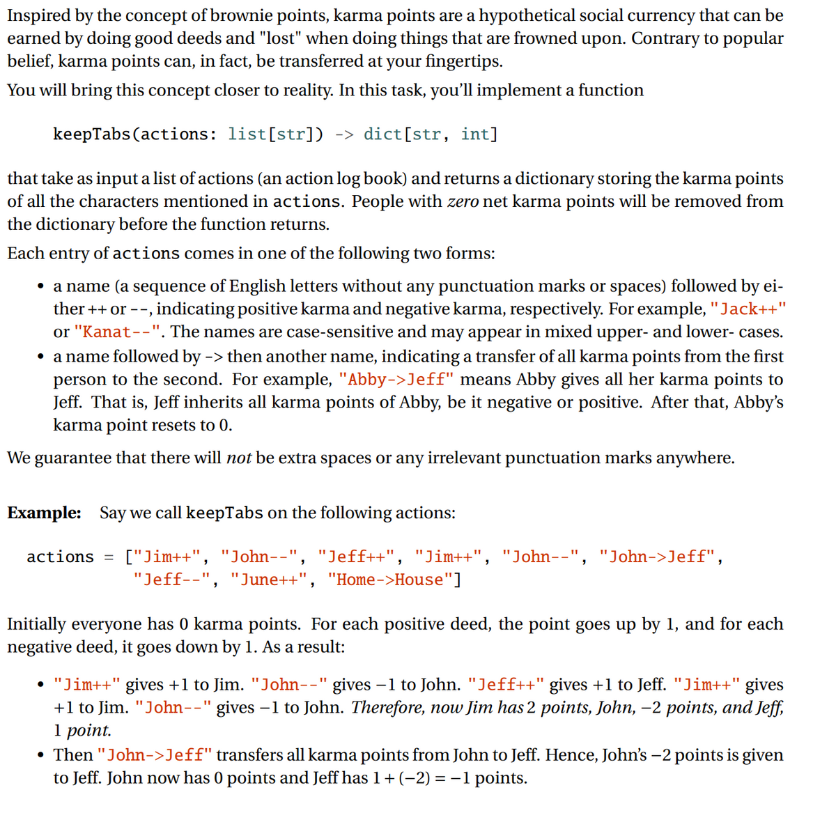 Inspired by the concept of brownie points, karma points are a hypothetical social currency that can be
earned by doing good deeds and "lost" when doing things that are frowned upon. Contrary to popular
belief, karma points can, in fact, be transferred at your fingertips.
You will bring this concept closer to reality. In this task, you'll implement a function
keepTabs (actions: list[str]) -> dict[str, int]
that take as input a list of actions (an action log book) and returns a dictionary storing the karma points
of all the characters mentioned in actions. People with zero net karma points will be removed from
the dictionary before the function returns.
Each entry of actions comes in one of the following two forms:
• a name (a sequence of English letters without any punctuation marks or spaces) followed by ei-
ther ++ or --, indicating positive karma and negative karma, respectively. For example, "Jack++"
or "Kanat--". The names are case-sensitive and may appear in mixed upper- and lower- cases.
• a name followed by -> then another name, indicating a transfer of all karma points from the first
person to the second. For example, "Abby->Jeff" means Abby gives all her karma points to
Jeff. That is, Jeff inherits all karma points of Abby, be it negative or positive. After that, Abby's
karma point resets to 0.
We guarantee that there will not be extra spaces or any irrelevant punctuation marks anywhere.
Example: Say we call keepTabs on the following actions:
actions
["Jim++", "John--", "Jeff++", "Jim++", "John--", "John->Jeff",
"Jeff--", "June++", "Home->House"]
Initially everyone has 0 karma points. For each positive deed, the point goes up by 1, and for each
negative deed, it goes down by 1. As a result:
• "Jim++" gives +1 to Jim. "John--" gives –1 to John. "Jeff++" gives +1 to Jeff. "Jim++" gives
+1 to Jim. "John--" gives -1 to John. Therefore, now Jim has 2 points, John, -2 points, and Jeff,
1 point.
• Then "John->Jeff" transfers all karma points from John to Jeff. Hence, John's –2 points is given
to Jeff. John now has 0 points and Jeff has 1+ (-2) = –1 points.
%3D
