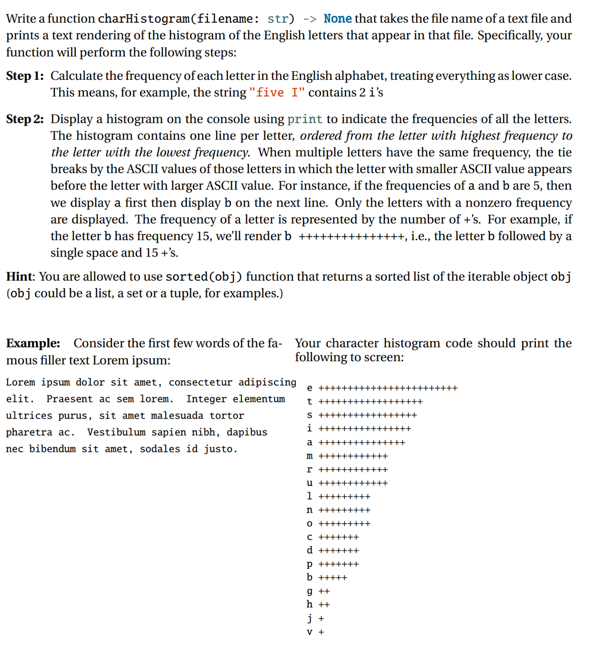 Write a function charHistogram(filename: str) -> None that takes the file name of a text file and
prints a text rendering of the histogram of the English letters that appear in that file. Specifically, your
function will perform the following steps:
Step 1: Calculate the frequency of each letter in the English alphabet, treating everything as lower case.
This means, for example, the string "five I" contains 2 i's
%3D
Step 2: Display a histogram on the console using print to indicate the frequencies of all the letters.
The histogram contains one line per letter, ordered from the letter with highest frequency to
the letter with the lowest frequency. When multiple letters have the same frequency, the tie
breaks by the ASCII values of those letters in which the letter with smaller ASCII value appears
before the letter with larger ASCII value. For instance, if the frequencies of a and b are 5, then
we display a first then display b on the next line. Only the letters with a nonzero frequency
are displayed. The frequency of a letter is represented by the number of +'s. For example, if
the letter b has frequency 15, we'll render b +++
single space and 15 +'s.
+++, i.e., the letter b followed by a
Hint: You are allowed to use sorted(obj) function that returns a sorted list of the iterable object obj
(obj could be a list, a set or a tuple, for examples.)
Example: Consider the first few words of the fa-
mous filler text Lorem ipsum:
Your character histogram code should print the
following to screen:
Lorem ipsum dolor sit amet, consectetur adipiscing
e ++++++++++++++++++++++++
elit.
Praesent ac sem lorem.
Integer elementum
t ++++++++++++++++++
ultrices purus, sit amet malesuada tortor
S +++++++++++++++++
pharetra ac.
Vestibulum sapien nibh, dapibus
i ++++++++++++++++
a +++++++++++++++
nec bibendum sit amet, sodales id justo.
m ++++++++++++
r ++++++++++++
u ++++++++++++
1 +++++++++
n +++++++++
o +++++++++
C +++++++
d +++++++
p +++++++
b +++++
g ++
h ++
i +
V +
