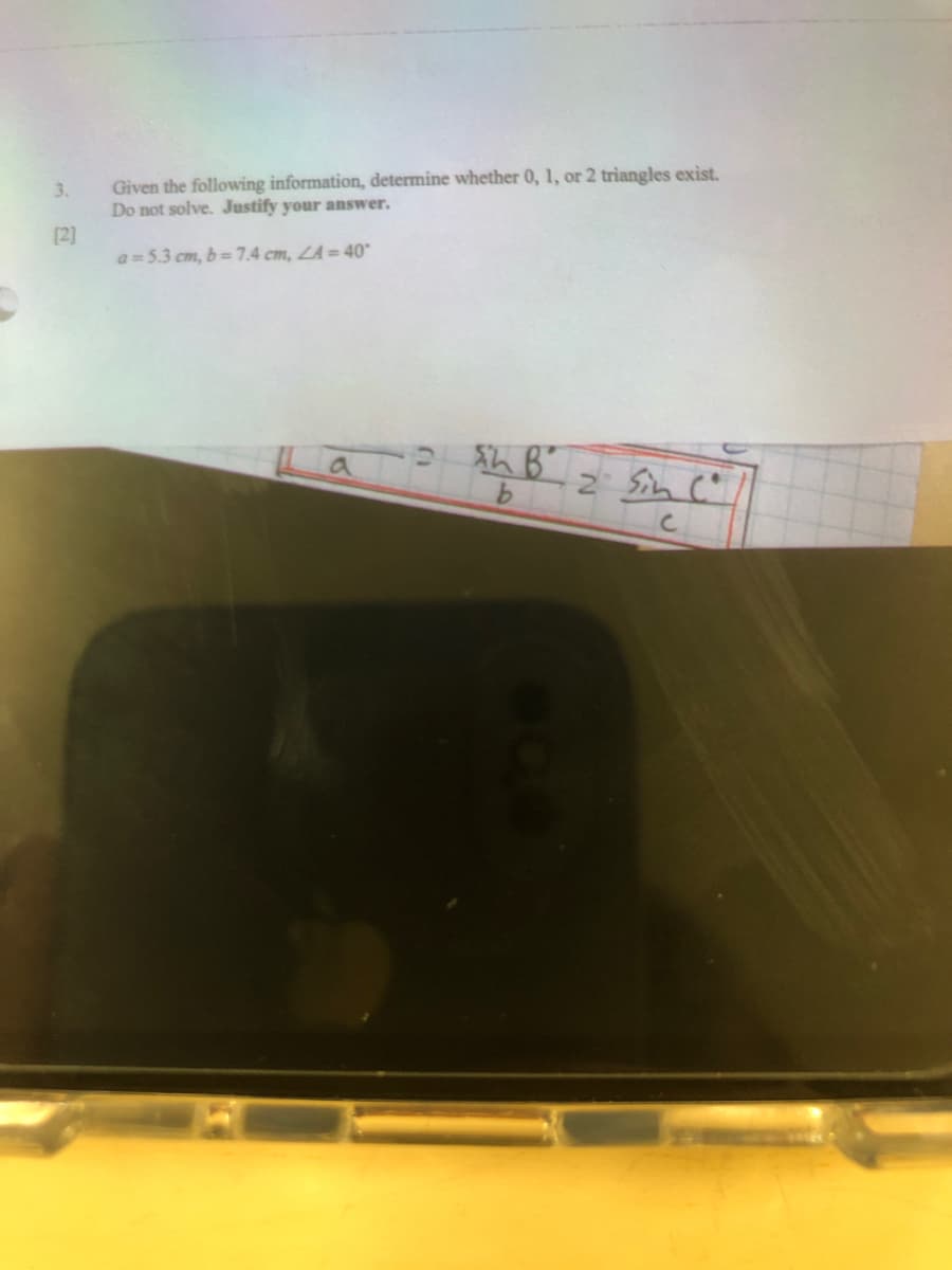 Given the following information, determine whether 0, 1, or 2 triangles exist,
Do not solve. Justify your answer.
3.
[2]
a =5.3 cm, b=7.4 cm, LA = 40
