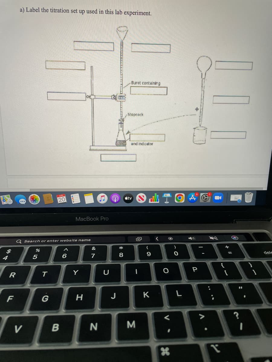 $
4
R
FL
a) Label the titration set up used in this lab experiment.
Buret containing
Stopcock
V
Q Search or enter website name
&
^
%
7
5
JUN
20
T
G
B
6
MacBook Pro
Y
H
N
♫ e stv
U
J
and indicator
*
8
th
I
M
MI
<
(
9
K
O
V
.
X
)
0
L
I'
P
A
:
;
+
{
L
+11
O
=
[
11
?
1
dele