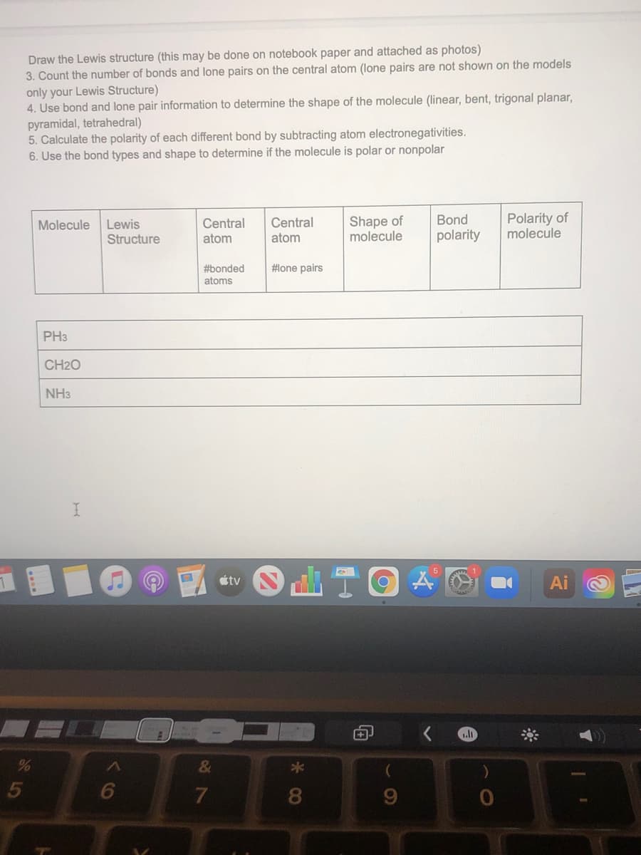 Draw the Lewis structure (this may be done on notebook paper and attached as photos)
3. Count the number of bonds and lone pairs on the central atom (lone pairs are not shown on the models
only your Lewis Structure)
4. Use bond and lone pair information to determine the shape of the molecule (linear, bent, trigonal planar,
pyramidal, tetrahedral)
5. Calculate the polarity of each different bond by subtracting atom electronegativities.
6. Use the bond types and shape to determine if the molecule is polar or nonpolar
Shape of
molecule
Polarity of
molecule
Central
Bond
Lewis
Structure
Molecule
Central
atom
atom
polarity
#bonded
atoms
#lone pairs
PH3
CH2O
NH3
étv
Ai
&
8
5
