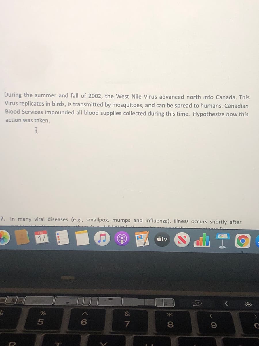 During the summer and fall of 2002, the West Nile Virus advanced north into Canada. This
Virus replicates in birds, is transmitted by mosquitoes, and can be spread to humans. Canadian
Blood Services impounded all blood supplies collected during this time. Hypothesize how this
action was taken.
7. In many viral diseases (e.g., smallpox, mumps and influenza), illness occurs shortly after
FEB
%
&
8.
