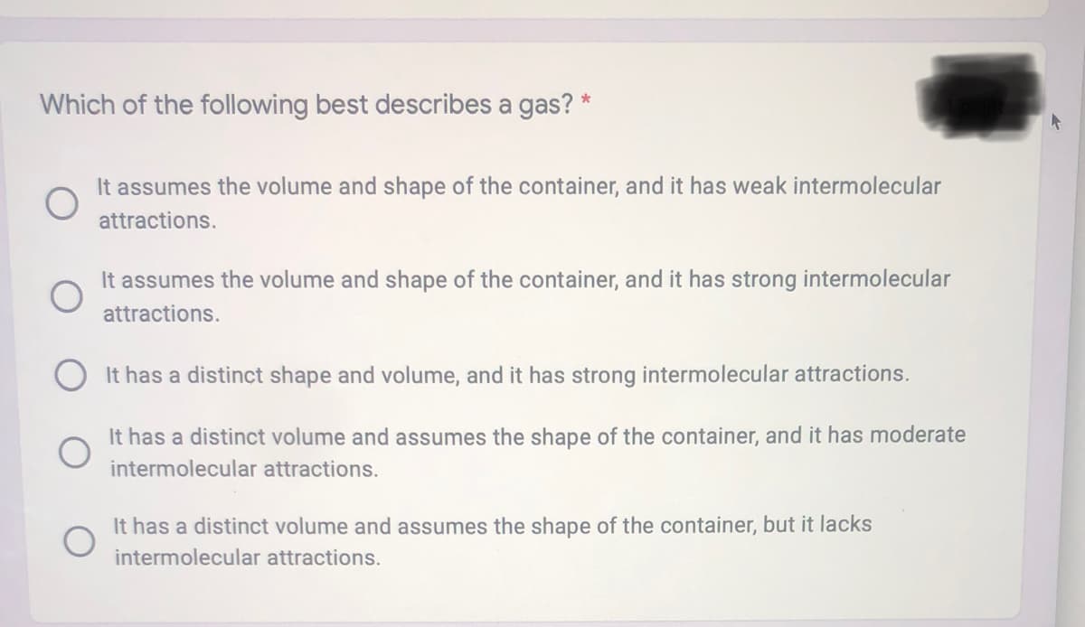 Which of the following best describes a gas? *
It assumes the volume and shape of the container, and it has weak intermolecular
attractions.
It assumes the volume and shape of the container, and it has strong intermolecular
attractions.
It has a distinct shape and volume, and it has strong intermolecular attractions.
It has a distinct volume and assumes the shape of the container, and it has moderate
intermolecular attractions.
It has a distinct volume and assumes the shape of the container, but it lacks
intermolecular attractions.
