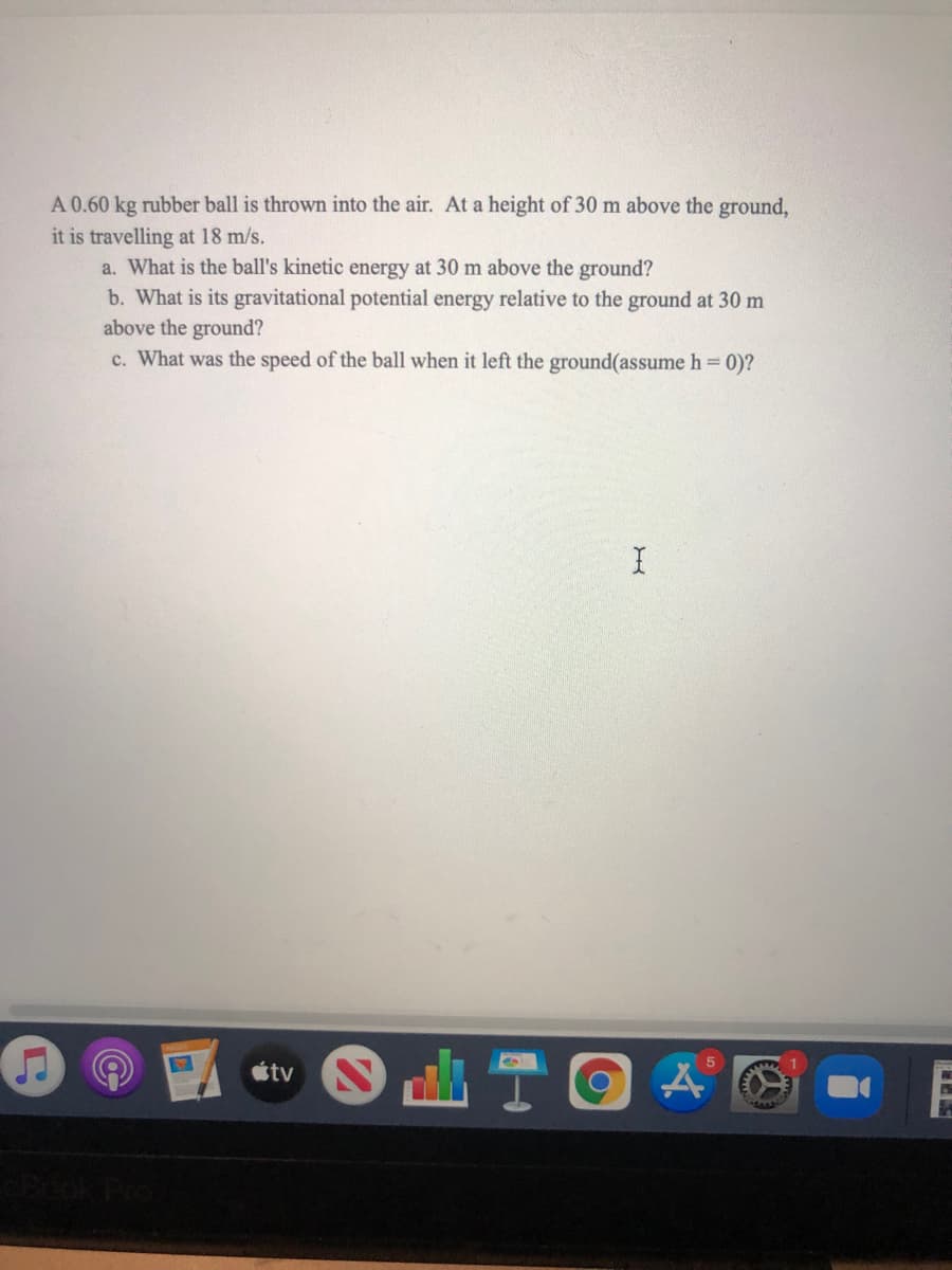 A 0.60 kg rubber ball is thrown into the air. At a height of 30 m above the ground,
it is travelling at 18 m/s.
a. What is the ball's kinetic energy at 30 m above the ground?
b. What is its gravitational potential energy relative to the ground at 30 m
above the ground?
c. What was the speed of the ball when it left the ground(assume h 0)?
山T回
étv
