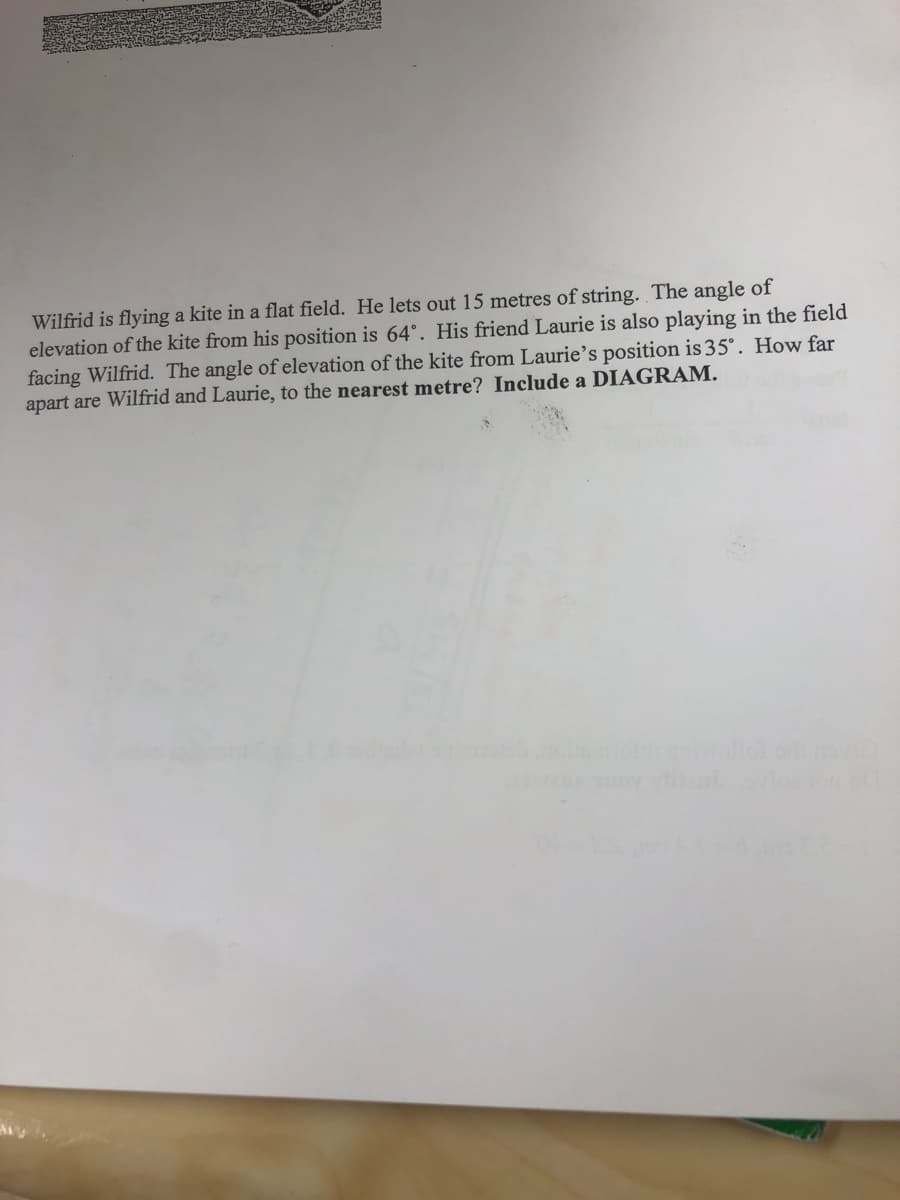 Wilfrid is flying a kite in a flat field. He lets out 15 metres of string. The angle of
elevation of the kite from his position is 64°. His friend Laurie is also playing in the field
facing Wilfrid. The angle of elevation of the kite from Laurie's position is 35°. How far
apart are Wilfrid and Laurie, to the nearest metre? Include a DIAGRAM.
