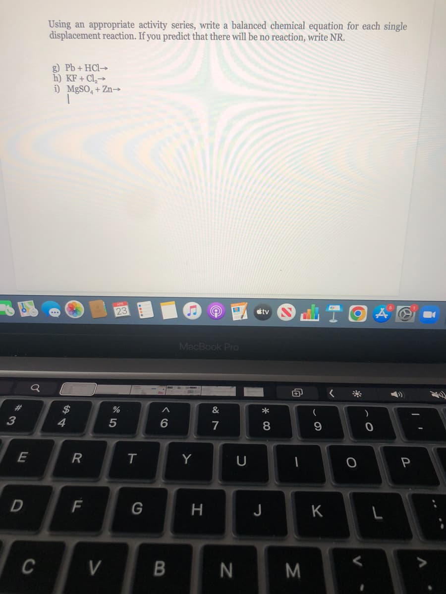 Using an appropriate activity series, write a balanced chemical equation for each single
displacement reaction. If you predict that there will be no reaction, write NR.
g) Pb + HCI→
h) KF + Cl,→
i) MgSO, + Zn→
23
étv
MacBook PrO
23
$
&
*
)
3
4
5
6
7
8
9
Y
D
J
K
C
V
M
ト
