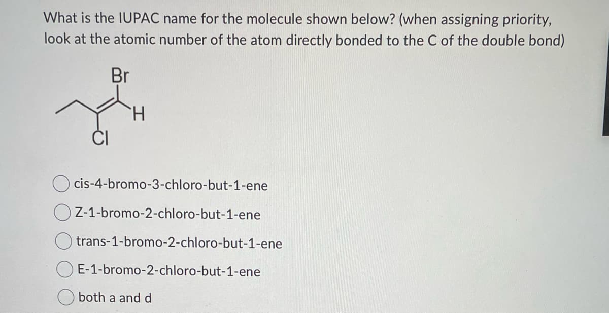 What is the IUPAC name for the molecule shown below? (when assigning priority,
look at the atomic number of the atom directly bonded to the C of the double bond)
Br
H
cis-4-bromo-3-chloro-but-1-ene
Z-1-bromo-2-chloro-but-1-ene
trans-1-bromo-2-chloro-but-1-ene
E-1-bromo-2-chloro-but-1-ene
both a and d