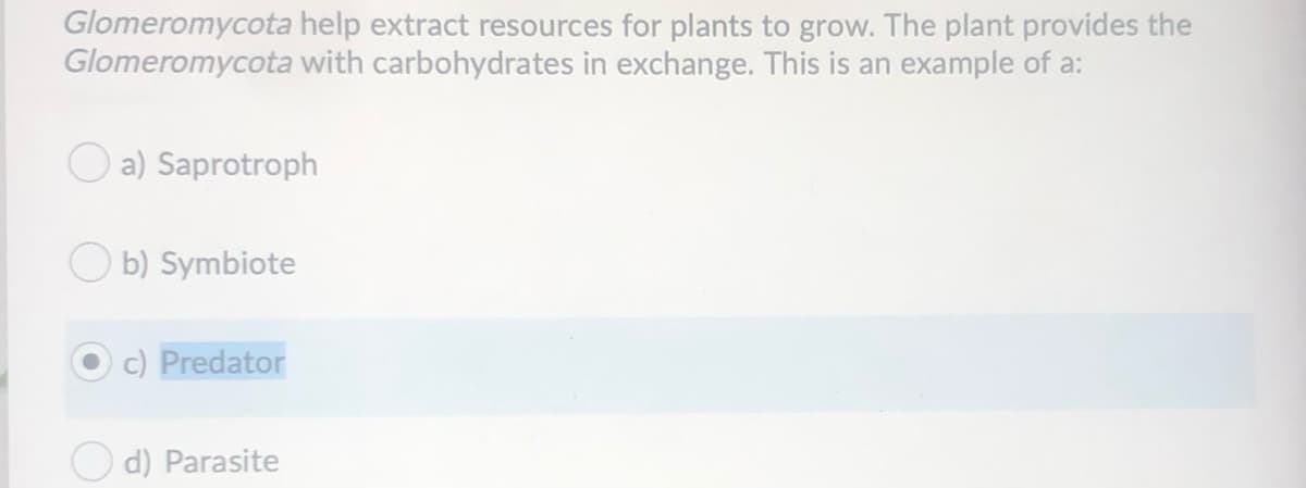 Glomeromycota help extract resources for plants to grow. The plant provides the
Glomeromycota with carbohydrates in exchange. This is an example of a:
a) Saprotroph
b) Symbiote
c) Predator
d) Parasite
