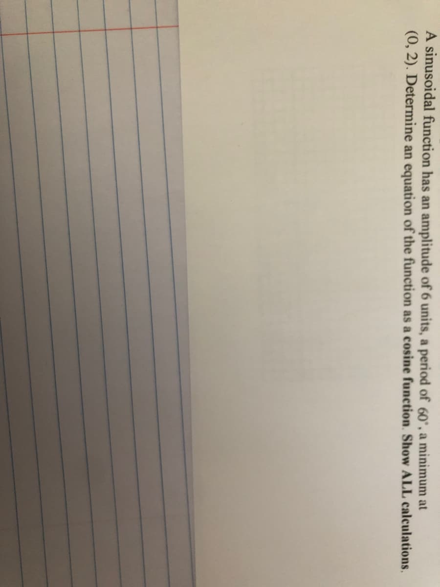 A sinusoidal function has an amplitude of 6 units, a period of 60°, a minimum at
(0, 2). Determine an equation of the function as a cosine function. Show ALL calculations.
