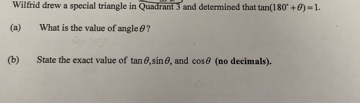 Wilfrid drew a special triangle in Quadrant 3 and determined that tan(180° +0)=1.
(a)
What is the value of angle 0?
(b)
State the exact value of tan O,sin 0, and cos0 (no decimals).
