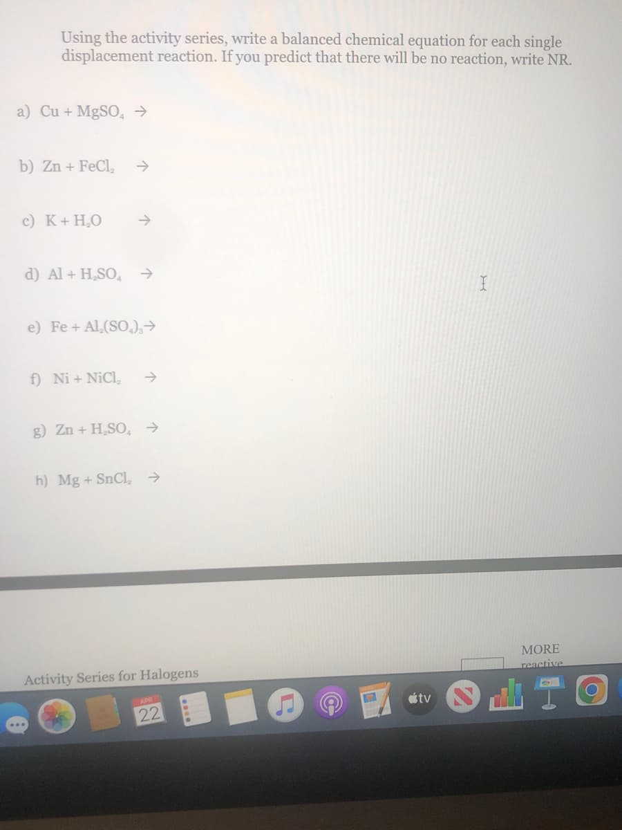 Using the activity series, write a balanced chemical equation for each single
displacement reaction. If you predict that there will be no reaction, write NR.
a) Cu + MgSO, →
b) Zn + FeCl,
c) K+ H,O
->
d) Al + H,SO,
->
e) Fe + Al,(SO,),→
f) Ni + NiCl,
->
g) Zn + H,SO, →
h) Mg + SnCl,
->
MORE
reactive
Activity Series for Halogens
étv
22
