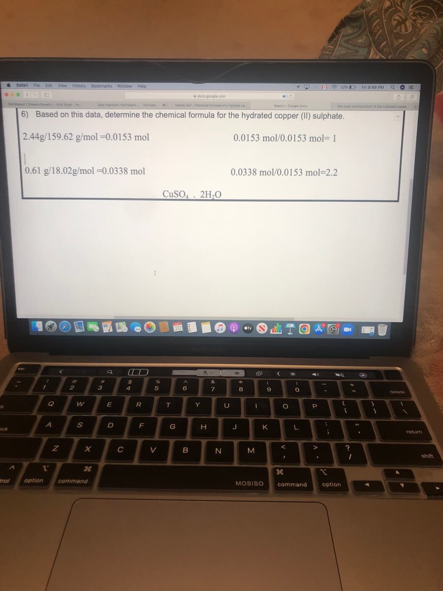 Safari File Edit View History
W
docs.google.com
Samjhawan (Slowed-Reverb]-Arjit Singh - Yo...
Dear Pakistani YouTubers-YouTube
Fatima Asif-Chemical Formula of a Hydrate La...
Report - Google Docs
6) Based on this data, determine the chemical formula for the hydrated copper (II) sulphate.
2.44g/159.62 g/mol = 0.0153 mol
0.0153 mol/0.0153 mol-1
0.61 g/18.02g/mol =0.0338 mol
0.0338 mol/0.0153 mol=2.2
CuSO4 2H₂O
20
esc
<
ock
trol
A
1
option
A
1
View History Bookmarks Window Help
Z
0
2
W
S
X
command
3
a
E
D
C
O
$
4
R
F
%
5
V
T
G
^
6
B
MacBook Pro
&
7
Y
H
N
U
★
J
8
tv
I
(
9
K
M
MOSISO
< *
O
TOAL
A
2)
P
0
L
<
command
:
32% Fri 9:49 PM QE
4
the most common form of the hydrated coppe
+
;
{
option
[
?
+
=
1
O
.
1
delete
1
return
shift