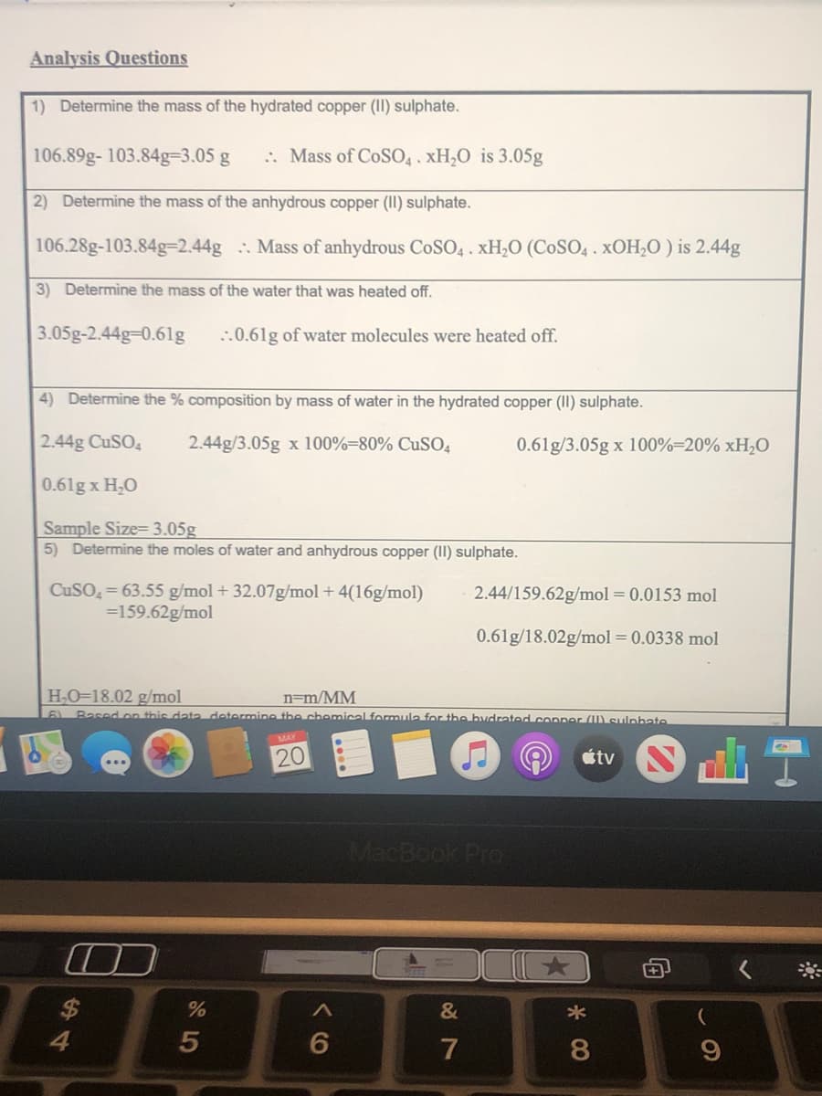 Analysis Questions
1) Determine the mass of the hydrated copper (II) sulphate.
106.89g- 103.84g-3.05 g
2) Determine the mass of the anhydrous copper (II) sulphate.
106.28g-103.84g-2.44g
3) Determine the mass of the water that was heated off.
3.05g-2.44g-0.61g ..0.61g of water molecules were heated off.
4) Determine the % composition by mass of water in the hydrated copper (II) sulphate.
2.44g CuSO4
2.44g/3.05g x 100%-80% CuSO4
0.61g x H₂O
Sample Size-3.05g
5) Determine the moles of water and anhydrous copper (II) sulphate.
CuSO4= 63.55 g/mol + 32.07g/mol + 4(16g/mol)
=159.62g/mol
2.44/159.62g/mol = 0.0153 mol
0.61g/18.02g/mol = 0.0338 mol
H₂O-18.02 g/mol
n=m/MM
6) Based on this data determine the chemical formula for the bydrated copper (W) sulphate
20
átv
MacBook Pro
&
4
7
%
5
:: Mass of CoSO4. xH₂O is 3.05g
Mass of anhydrous CoSO4. xH₂O (COSO4. XOH₂O) is 2.44g
0.61g/3.05g x 100%-20% xH₂O
6
*
8
F
9