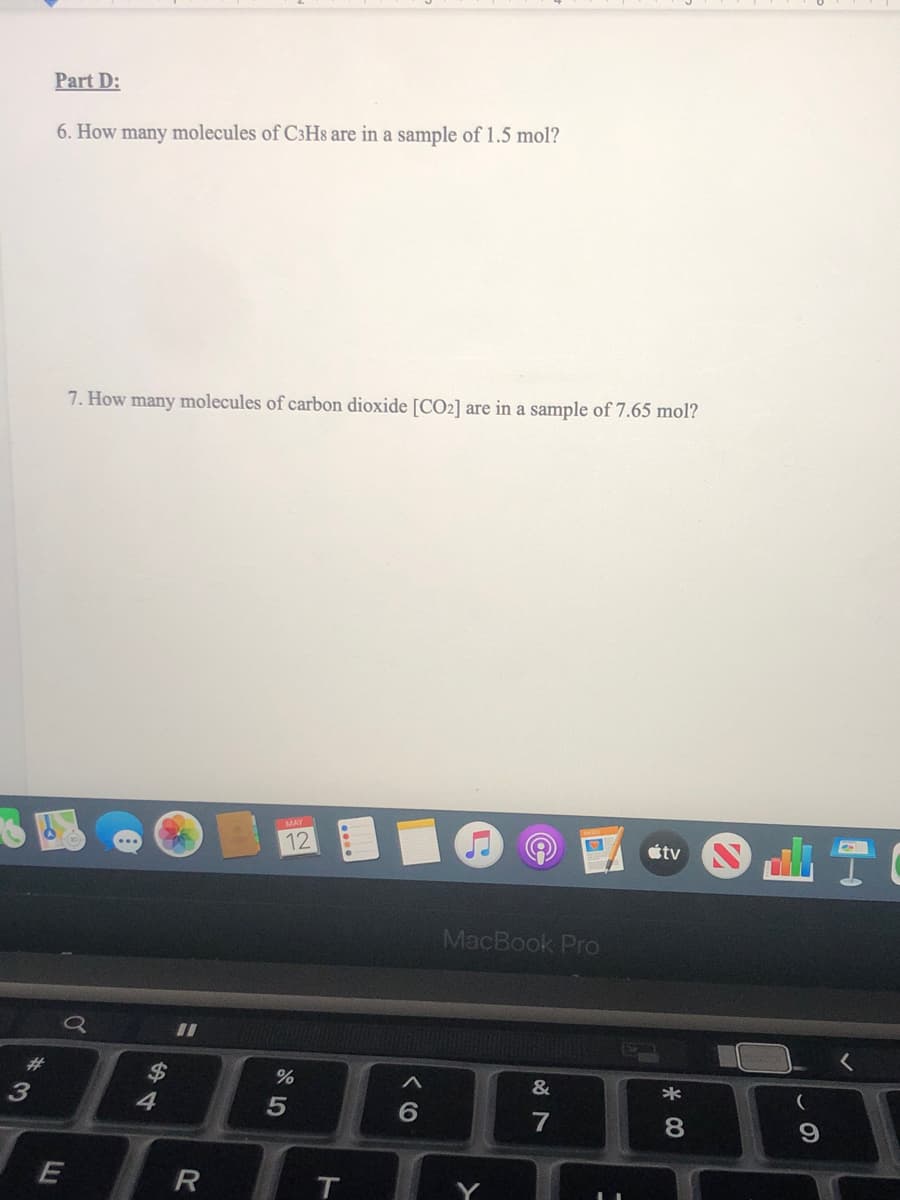 Part D:
6. How many molecules of C3Hs are in a sample of 1.5 mol?
7. How many molecules of carbon dioxide [CO2] are in a sample of 7.65 mol?
MAY
12
étv
MacBook Pro
23
&
*
4
8.
R
T
Y
