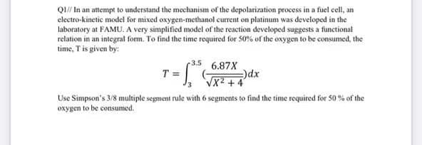 Q1// In an attempt to understand the mechanism of the depolarization process in a fuel cell, an
electro-kinetic model for mixed oxygen-methanol current on platinum was developed in the
laboratory at FAMU. A very simplified model of the reaction developed suggests a functional
relation in an integral form. To find the time required for 50% of the oxygen to be consumed, the
time, T is given by:
-3.5
6.87X
T = G
-)dx
√X² +4
Use Simpson's 3/8 multiple segment rule with 6 segments to find the time required for 50% of the
oxygen to be consumed.