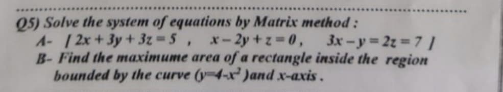 Q5) Solve the system of equations by Matrix method:
A- /2x+3y + 3z = 5, -2y+z=0,
3x-y=2z=71
B- Find the maximume area of a rectangle inside the region
bounded by the curve (y-4-x )and x-axis.