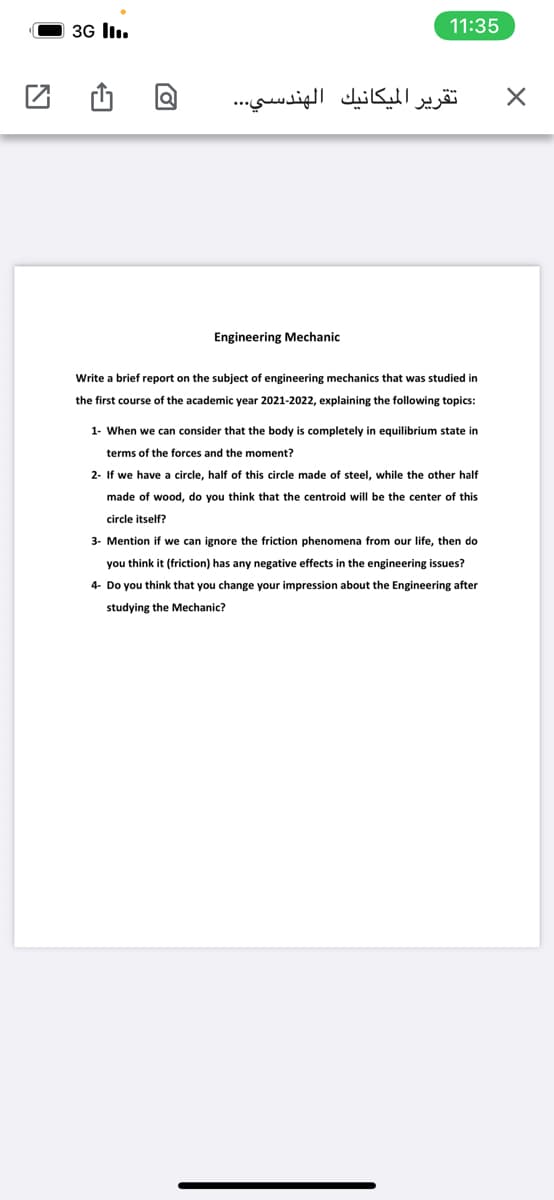 3G lI.
11:35
الهندسي. . .
تقرير الميكانيك
Engineering Mechanic
Write a brief report on the subject of engineering mechanics that was studied in
the first course of the academic year 2021-2022, explaining the following topics:
1- When we can consider that the body is completely in equilibrium state in
terms of the forces and the moment?
2- If we have a circle, half of this circle made of steel, while the other half
made of wood, do you think that the centroid will be the center of this
circle itself?
3- Mention if we can ignore the friction phenomena from our life, then do
you think it (friction) has any negative effects in the engineering issues?
4- Do you think that you change your impression about the Engineering after
studying the Mechanic?
