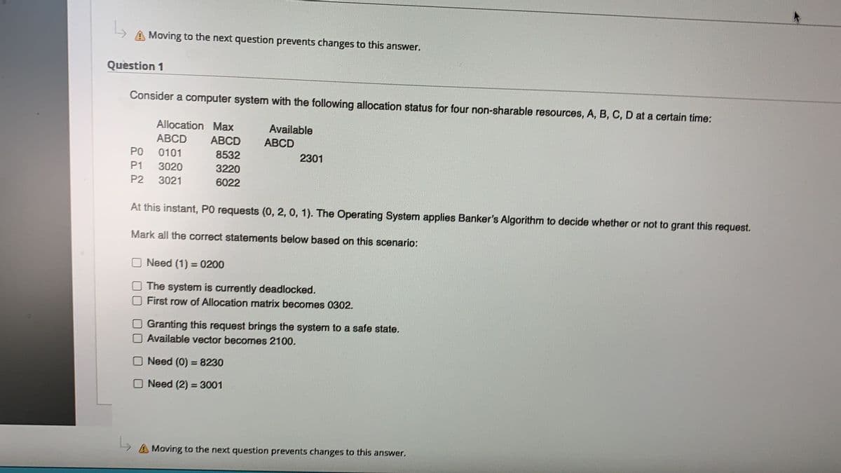 Moving to the next question prevents changes to this answer.
Question 1
Consider a computer system with the following allocation status for four non-sharable resources, A, B, C, D at a certain time:
Allocation Max
Available
АВCD
АBCD
ABCD
PO
0101
8532
2301
P1
3020
3220
P2
3021
6022
At this instant, PO requests (0, 2, 0, 1). The Operating System applies Banker's Algorithm to decide whether or not to grant this request.
Mark all the correct statements below based on this scenario:
Need (1) = 0200
The system is currently deadlocked.
First row of Allocation matrix becomes 0302.
Granting this request brings the system to a safe state.
Available vector becomes 2100.
ONeed (0) =8230
Need (2) = 3001
A Moving to the next question prevents changes to this answer.
