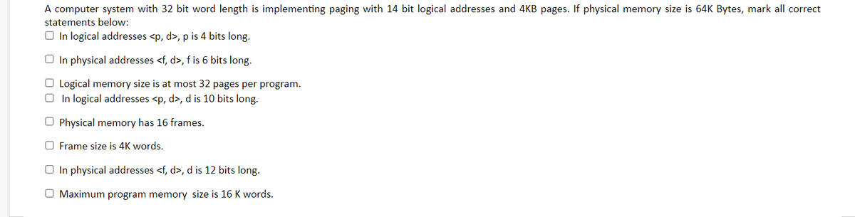 A computer system with 32 bit word length is implementing paging with 14 bit logical addresses and 4KB pages. If physical memory size is 64K Bytes, mark all correct
statements below:
O In logical addresses <p, d>, p is 4 bits long.
O In physical addresses <f, d>, f is 6 bits long.
O Logical memory size is at most 32 pages per program.
O In logical addresses <p, d>, d is 10 bits long.
O Physical memory has 16 frames.
O Frame size is 4K words.
O In physical addresses <f, d>, d is 12 bits long.
O Maximum program memory size is 16 K words.
