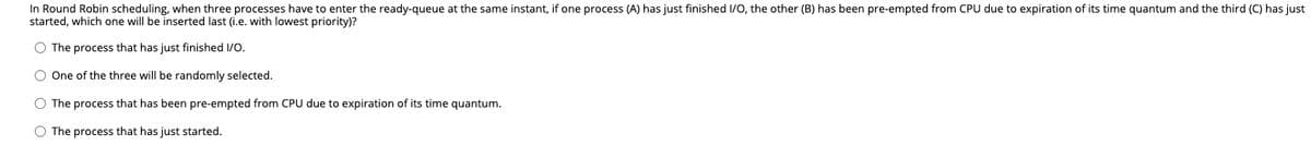 In Round Robin scheduling, when three processes have to enter the ready-queue at the same instant, if one process (A) has just finished 1/o, the other (B) has been pre-empted from CPU due to expiration of its time quantum and the third (C) has just
started, which one will be inserted last (i.e. with lowest priority)?
O The process that has just finished I/O.
O One of the three will be randomly selected.
O The process that has been pre-empted from CPU due to expiration of its time quantum.
O The process that has just started.
