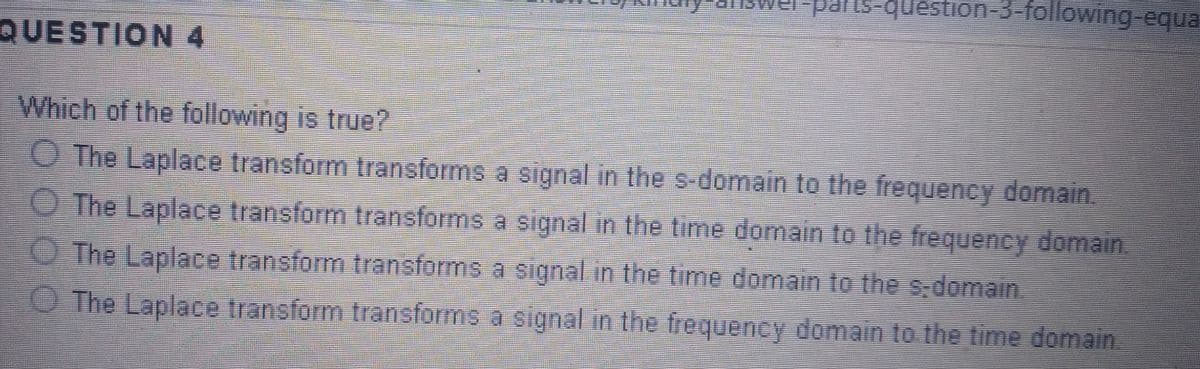 QUESTION 4
-parts-question-3-following-equa
Which of the following is true?
The Laplace transform transforms a signal in the s-domain to the frequency domain.
The Laplace transform transforms a signal in the time domain to the frequency domain
The Laplace transform transforms a signal in the time domain to the s-domain.
The Laplace transform transforms a signal in the frequency domain to the time domain.