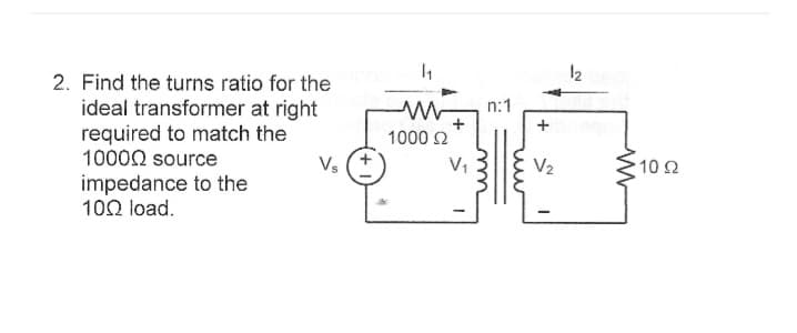 2. Find the turns ratio for the
ideal transformer at right
required to match the
10000 source
impedance to the
100 load.
Vs
1₁
1000 22
V₁
n:1
+
V₂
12 080
1022