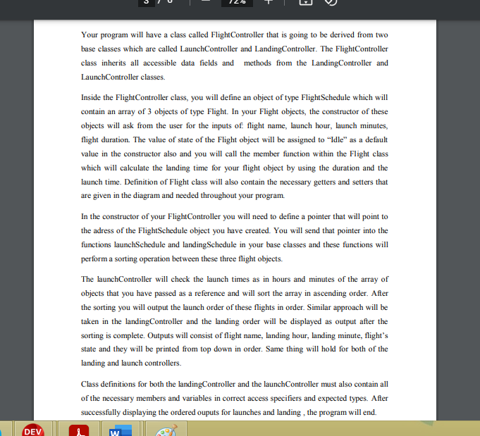 Your program will have a class called FlightController that is going to be derived from two
base classes which are called LaunchController and LandingController. The FlightController
class inherits all accessible data fields and methods from the LandingController and
LaunchController classes.
Inside the FlightController class, you will define an object of type FlightSchedule which will
contain an array of 3 objects of type Flight. In your Flight objects, the constructor of these
objects will ask from the user for the inputs of flight name, launch hour, launch minutes,
flight duration. The value of state of the Flight object will be assigned to “Idle" as a default
value in the constructor also and you will call the member function within the Flight class
which will caleulate the landing time for your flight object by using the duration and the
launch time. Definition of Flight class will also contain the necessary getters and setters that
are given in the diagram and needed throughout your program.
In the constructor of your FlightController you will need to define a pointer that will point to
the adress of the FlightSchedule object you have created. You will send that pointer into the
functions launchSchedule and landingSchedule in your base classes and these functions will
perform a sorting operation between these three flight objects.
The launchController will check the launch times as in hours and minutes of the array of
objects that you have passed as a reference and will sort the array in ascending order. After
the sorting you will output the launch order of these flights in order. Similar approach will be
taken in the landingController and the landing order will be displayed as output after the
sorting is complete. Outputs will consist of flight name, landing hour, landing minute, flight's
state and they will be printed from top down in order. Same thing will hold for both of the
landing and launch controllers.
Class definitions for both the landingController and the launchController must also contain all
of the necessary members and variables in correct access specifiers and expected types. After
successfully displaying the ordered ouputs for launches and landing , the program will end.
DEV
