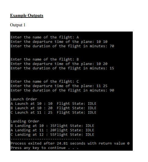 Example Outputs
Output 1
Enter the name of the flight: A
Enter the departure time of the plane: 10 10
Enter the duration of the flight in minutes: 70
Enter the name of the flight: B
Enter the departure time of the plane: 10 20
Enter the duration of the flight in minutes: 15
Enter the name of the flight: C
Enter the departure time of the plane: 11 25
Enter the duration of the flight in minutes: 90
Launch Order
A Launch at 10 : 10 Flight State: IDLE
B Launch at 10 : 20 Flight State: IDLE
C Launch at 11 : 25 Flight State: IDLE
Landing Order
B Landing at 10 : 35Flight State: IDLE
A Landing at 11 : 20Flight State: IDLE
C Landing at 12 : 55Flight State: IDLE
Process exited after 24.81 seconds with return value e
Press any key to continue
