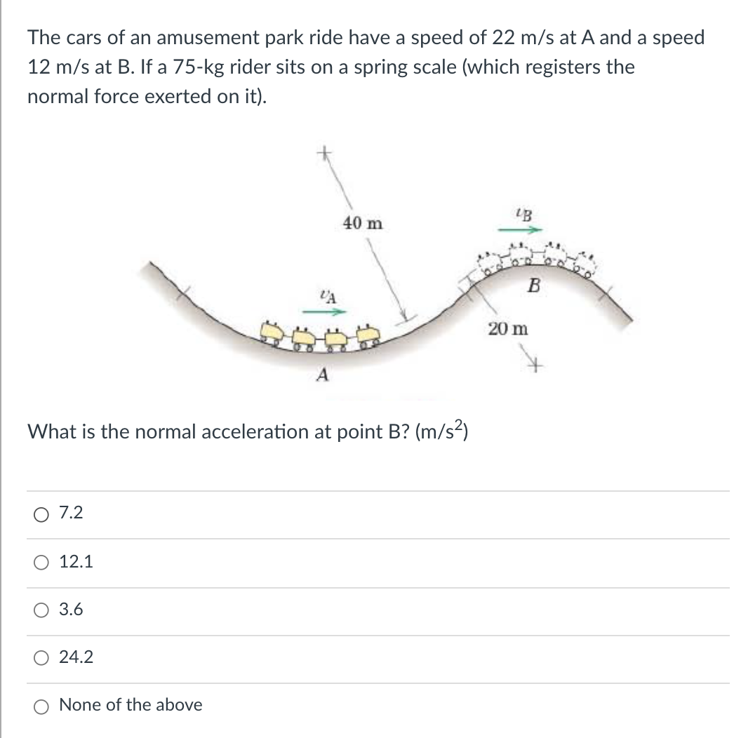 The cars of an amusement park ride have a speed of 22 m/s at A and a speed
12 m/s at B. If a 75-kg rider sits on a spring scale (which registers the
normal force exerted on it).
40 m
В
VA
20 m
A
What is the normal acceleration at point B? (m/s²)
7.2
O 12.1
O 3.6
24.2
None of the above
