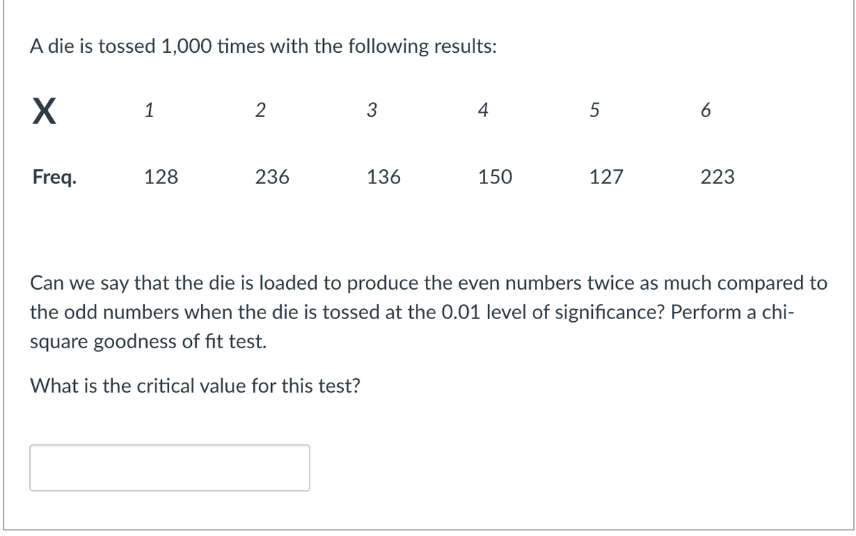 A die is tossed 1,000 times with the following results:
1
2
3
4
5
Freq.
128
236
136
150
127
223
Can we say that the die is loaded to produce the even numbers twice as much compared to
the odd numbers when the die is tossed at the 0.01 level of significance? Perform a chi-
square goodness of fit test.
What is the critical value for this test?
