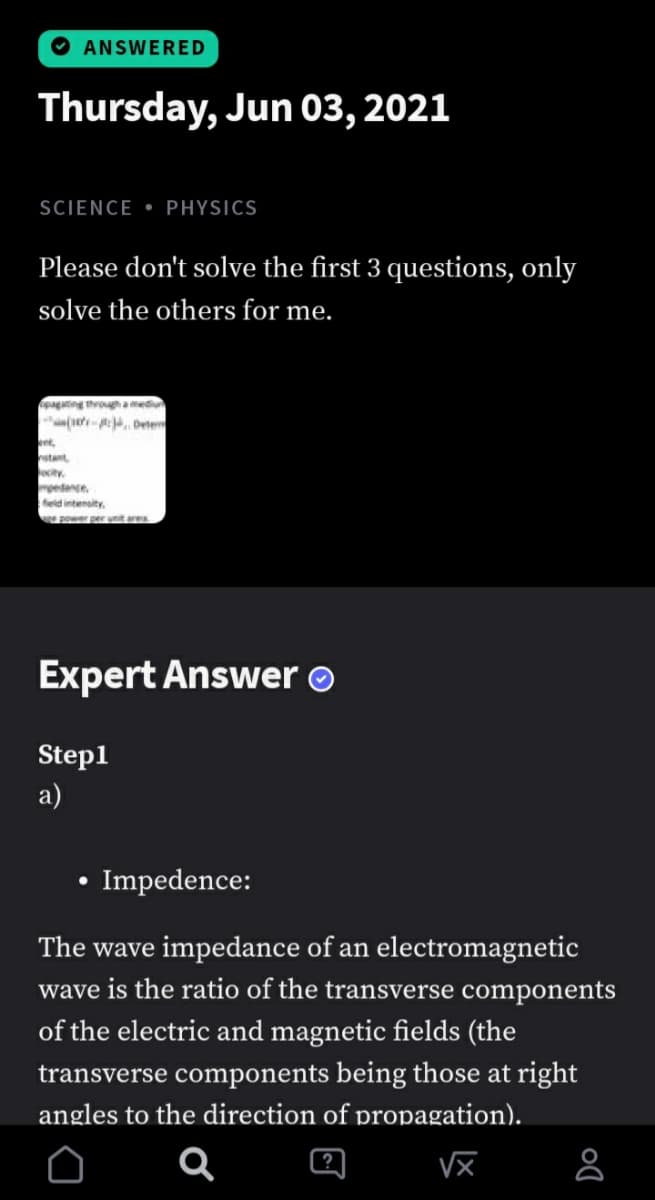 O ANSWERED
Thursday, Jun 03, 2021
SCIENCE • PHYSICS
Please don't solve the first 3 questions, only
solve the others for me.
paging through aed
an(et- Dete
et,
stant
city.
petance
eld intensity.
e power per nit re
Expert Answer o
Step1
a)
Impedence:
The wave impedance of an electromagnetic
wave is the ratio of the transverse components
of the electric and magnetic fields (the
transverse components being those at right
angles to the direction of propagation).
