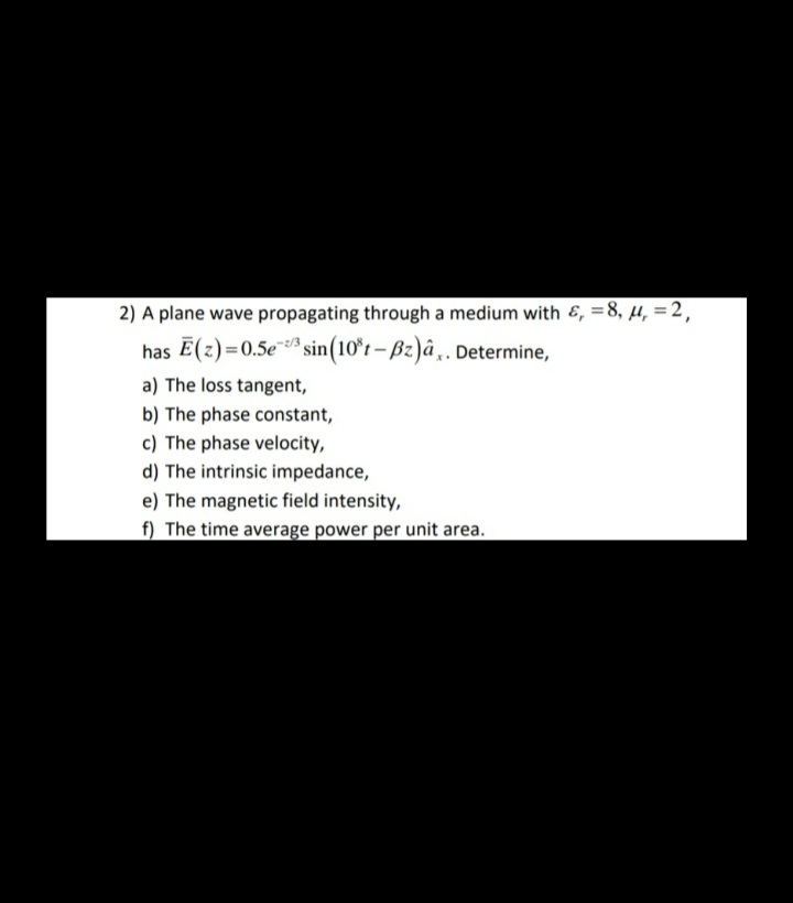 2) A plane wave propagating through a medium with &, =8, µ, =2,
has E(z)=0.5e* sin(10*r – Bz)â „. Determine,
a) The loss tangent,
b) The phase constant,
c) The phase velocity,
d) The intrinsic impedance,
e) The magnetic field intensity,
f) The time average power per unit area.
