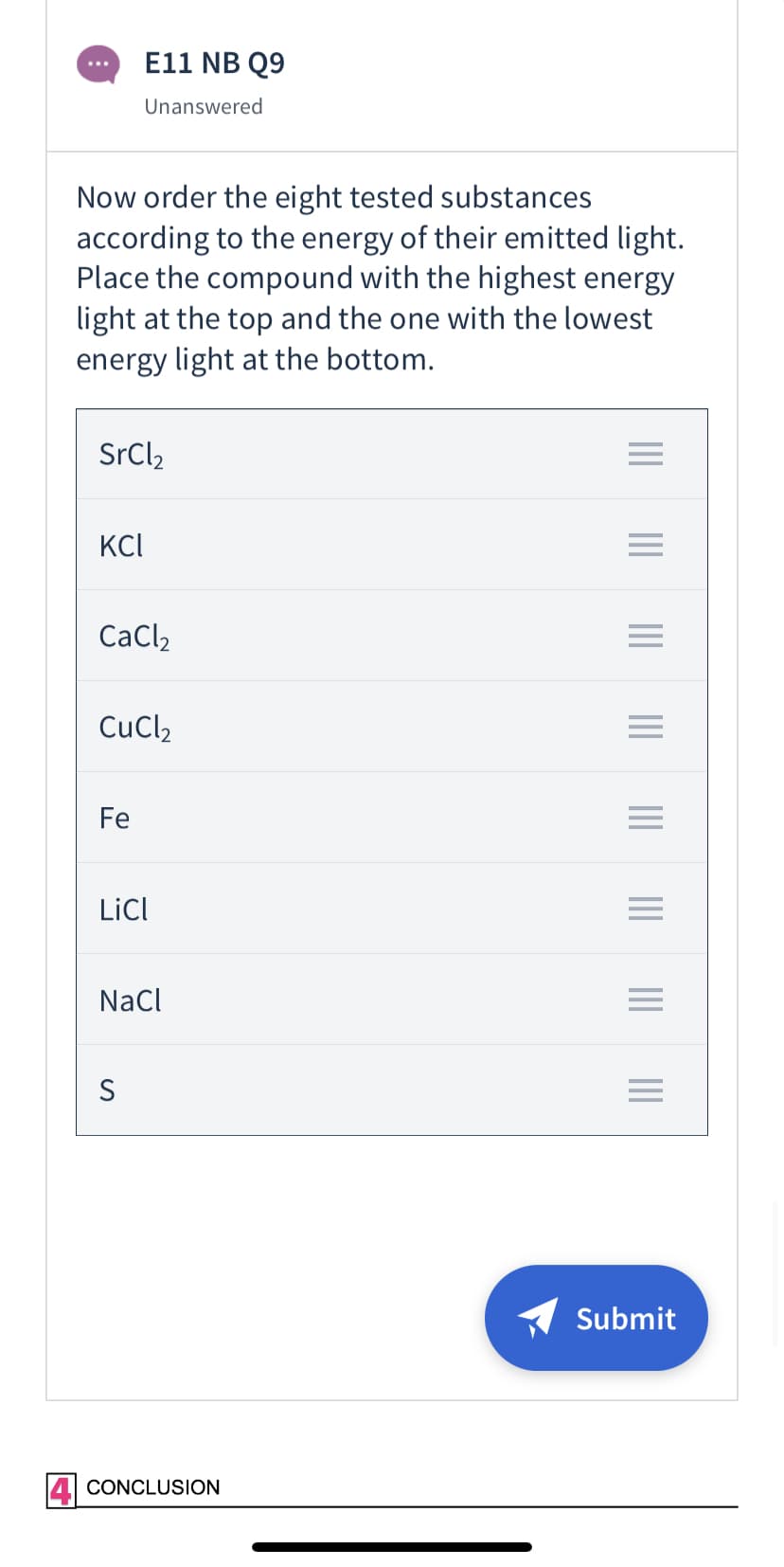 E11 NB Q9
...
Unanswered
Now order the eight tested substances
according to the energy of their emitted light.
Place the compound with the highest energy
light at the top and the one with the lowest
energy light at the bottom.
SrCl,
KCI
CaCl2
CuCl2
Fe
LicI
NaCl
Submit
CONCLUSION
II ||||
