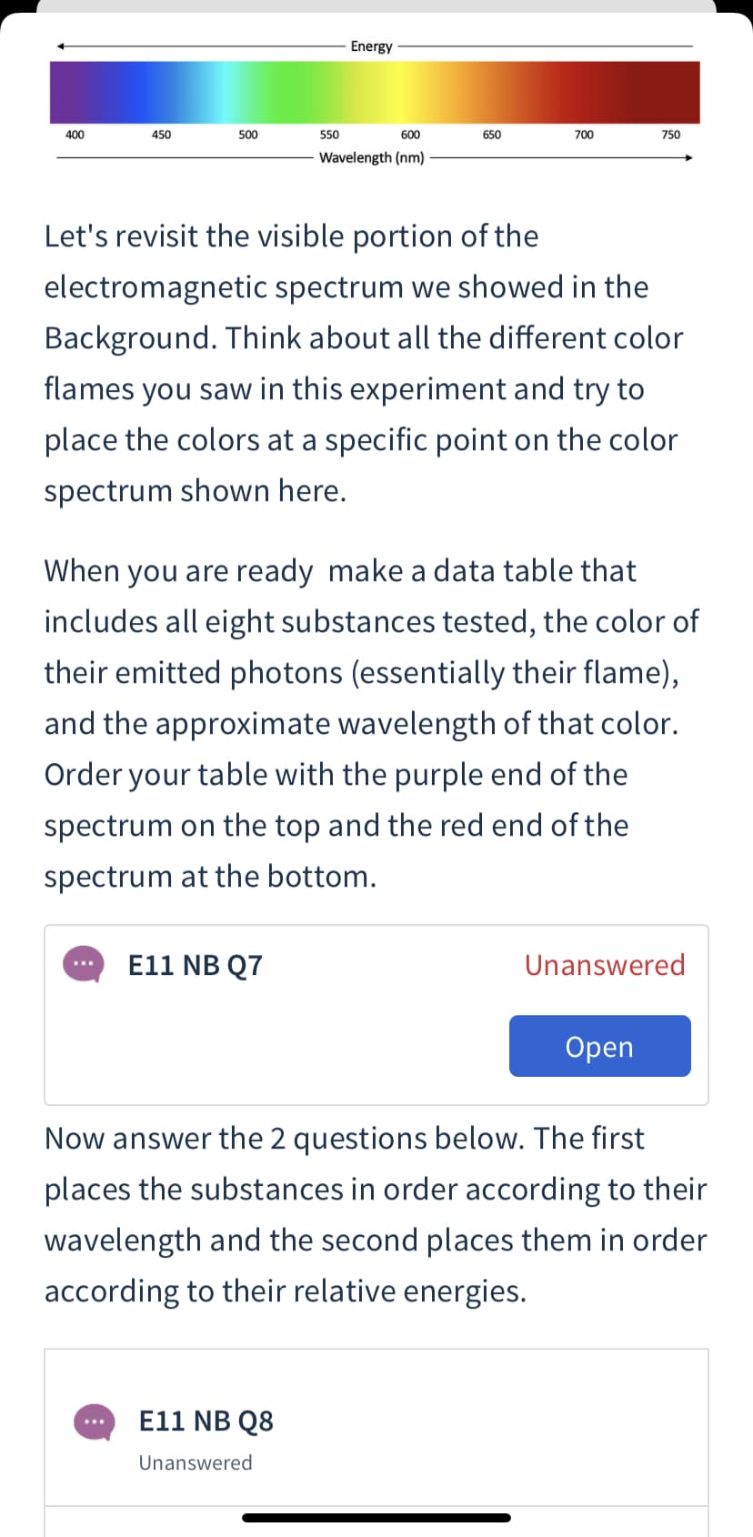 Energy
400
450
500
550
600
650
700
750
Wavelength (nm)
Let's revisit the visible portion of the
electromagnetic spectrum we showed in the
Background. Think about all the different color
flames you saw in this experiment and try to
place the colors at a specific point on the color
spectrum shown here.
When you are ready make a data table that
includes all eight substances tested, the color of
their emitted photons (essentially their flame),
and the approximate wavelength of that color.
Order your table with the purple end of the
spectrum on the top and the red end of the
spectrum at the bottom.
E11 NB Q7
Unanswered
Оpen
Now answer the 2 questions below. The first
places the substances in order according to their
wavelength and the second places them in order
according to their relative energies.
E11 NB Q8
Unanswered
