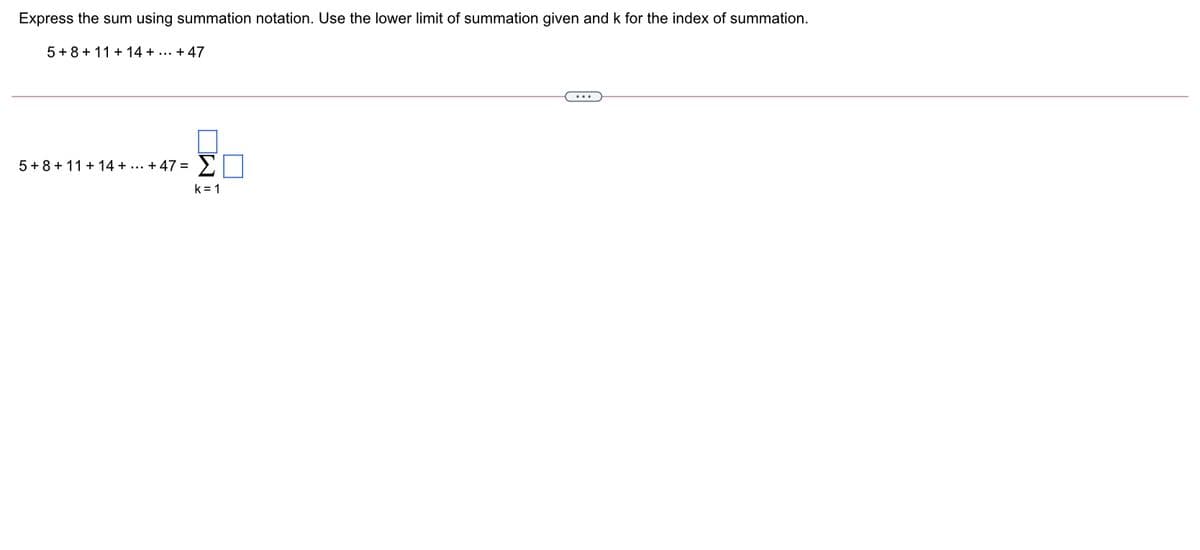 Express the sum using summation notation. Use the lower limit of summation given and k for the index of summation.
5 + 8 + 11 + 14 + ... + 47
...
5+8 + 11 + 14 + ... + 47 =
Σ
k = 1
