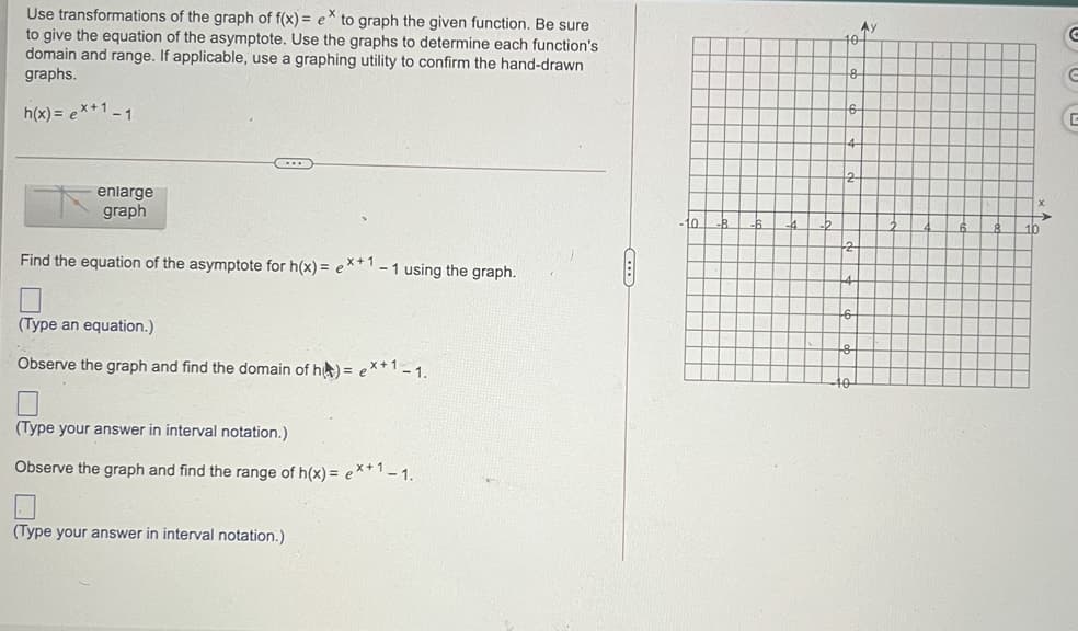 Use transformations of the graph of f(x) = e* to graph the given function. Be sure
to give the equation of the asymptote. Use the graphs to determine each function's
domain and range. If applicable, use a graphing utility to confirm the hand-drawn
graphs.
Ay
h(x) = ex+1 -1
enlarge
graph
to
Find the equation of the asymptote for h(x) = e
x+1
- 1 using the graph.
(Type an equation.)
Observe the graph and find the domain of he) = e*+1-1.
(Type your answer in interval notation.)
Observe the graph and find the range of h(x) = e**' - 1.
(Type your answer in interval notation.)
