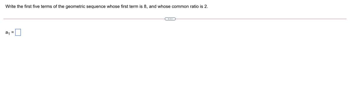 Write the first five terms of the geometric sequence whose first term is 8, and whose common ratio is 2.
a, =
