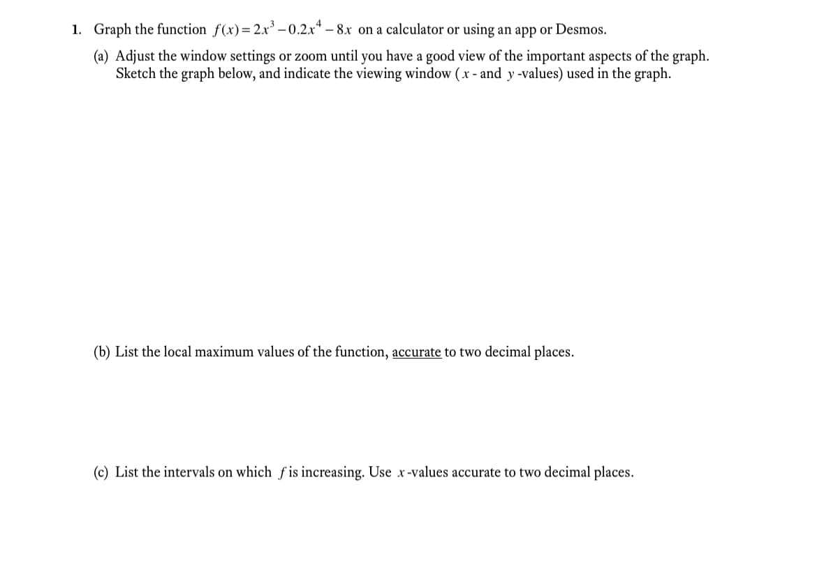 1. Graph the function f(x)= 2x -0.2.x* – 8x on a calculator or using an app or Desmos.
(a) Adjust the window settings or zoom until you have a good view of the important aspects of the graph.
Sketch the graph below, and indicate the viewing window (x - and y-values) used in the graph.
(b) List the local maximum values of the function, accurate to two decimal places.
(c) List the intervals on which f is increasing. Use x-values accurate to two decimal places.
