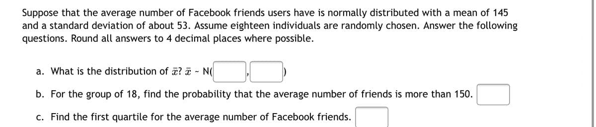 Suppose that the average number of Facebook friends users have is normally distributed with a mean of 145
and a standard deviation of about 53. Assume eighteen individuals are randomly chosen. Answer the following
questions. Round all answers to 4 decimal places where possible.
a. What is the distribution of x? x
NO
b. For the group of 18, find the probability that the average number of friends is more than 150.
c. Find the first quartile for the average number of Facebook friends.