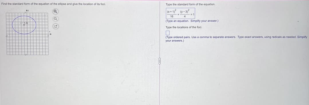 Find the standard form of the equation of the ellipse and give the location of its foci.
Type the standard form of the equation.
(x+ 1)2 (y-3)?
=D1
16
4
(Type an equation. Simplify your answer.)
Type the locations of the foci.
(Type ordered pairs. Use a comma to separate answers. Type exact answers, using radicals as needed. Simplify
your answers.)
