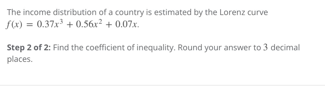 The income distribution of a country is estimated by the Lorenz curve
f(x) = 0.37x³ + 0.56x² + 0.07x.
Step 2 of 2: Find the coefficient of inequality. Round your answer to 3 decimal
places.