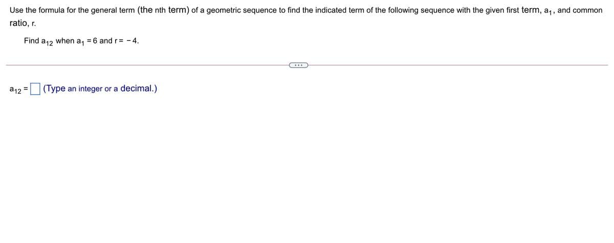 Use the formula for the general term (the nth term) of a geometric sequence to find the indicated term of the following sequence with the given first term, a,, and common
ratio, r.
Find
а12
when
a1
= 6 and r= - 4.
...
a12 = (Type an integer or a decimal.)
%3D
