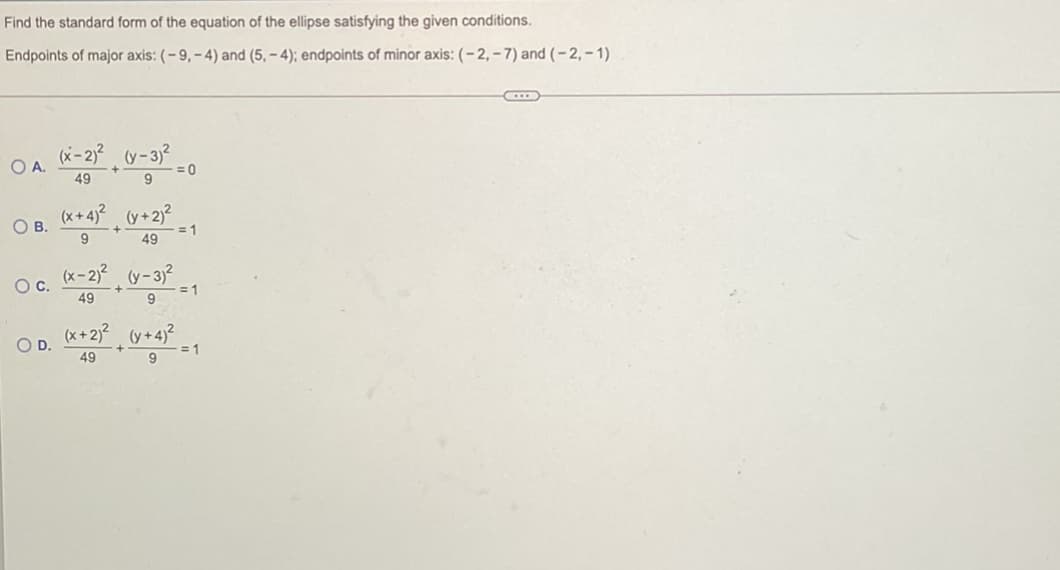 Find the standard form of the equation of the ellipse satisfying the given conditions.
Endpoints of major axis: (- 9, – 4) and (5, – 4); endpoints of minor axis: (- 2,– 7) and (-2,-1)
OA.
= 0
49
(x+4)? (y+2)?
OB.
- = 1
49
Oc. (x-2) (y-3j?
+
49
= 1
*+2? y+4) =1
OD.
49
9
