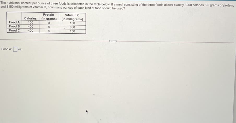 The nutritional content per ounce of three foods is presented in the table below. If a meal consisting of the three foods allows exactly 3200 calories, 95 grams of protein,
and 3150 milligrams of vitamin C, how many ounces of each kind of food should be used?
Protein
(in grams)
8
Vitamin C
Calories
100
(in milligrams)
Food A
150
Food B
400
650
Food C
400
9
150
....
Food A:
OZ
