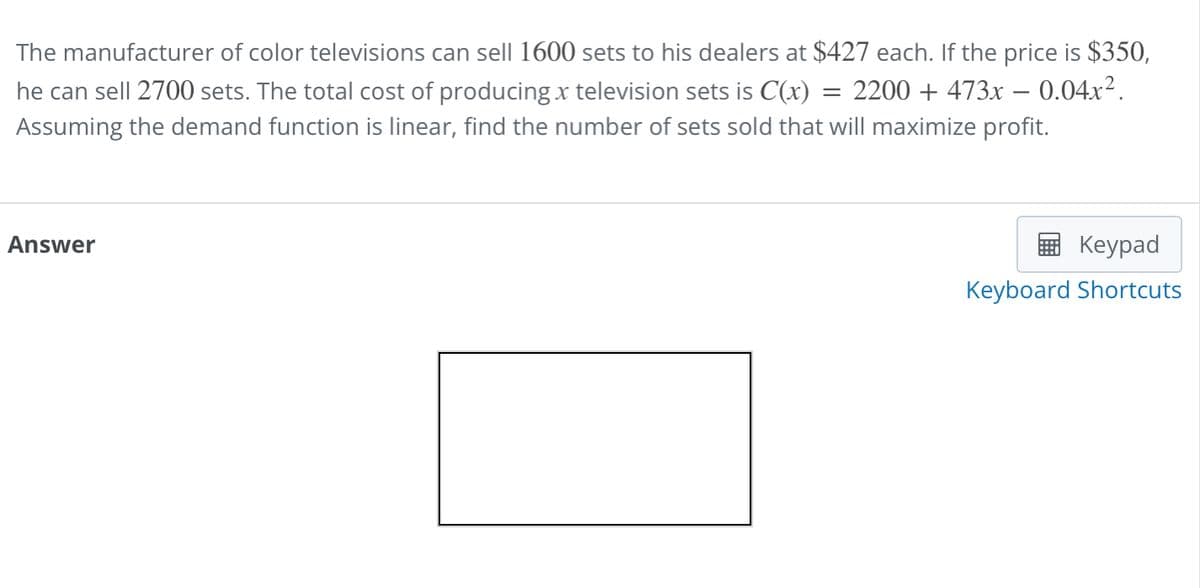 =
The manufacturer of color televisions can sell 1600 sets to his dealers at $427 each. If the price is $350,
he can sell 2700 sets. The total cost of producing x television sets is C(x) : 2200 + 473x -0.04x².
Assuming the demand function is linear, find the number of sets sold that will maximize profit.
Answer
Keypad
Keyboard Shortcuts