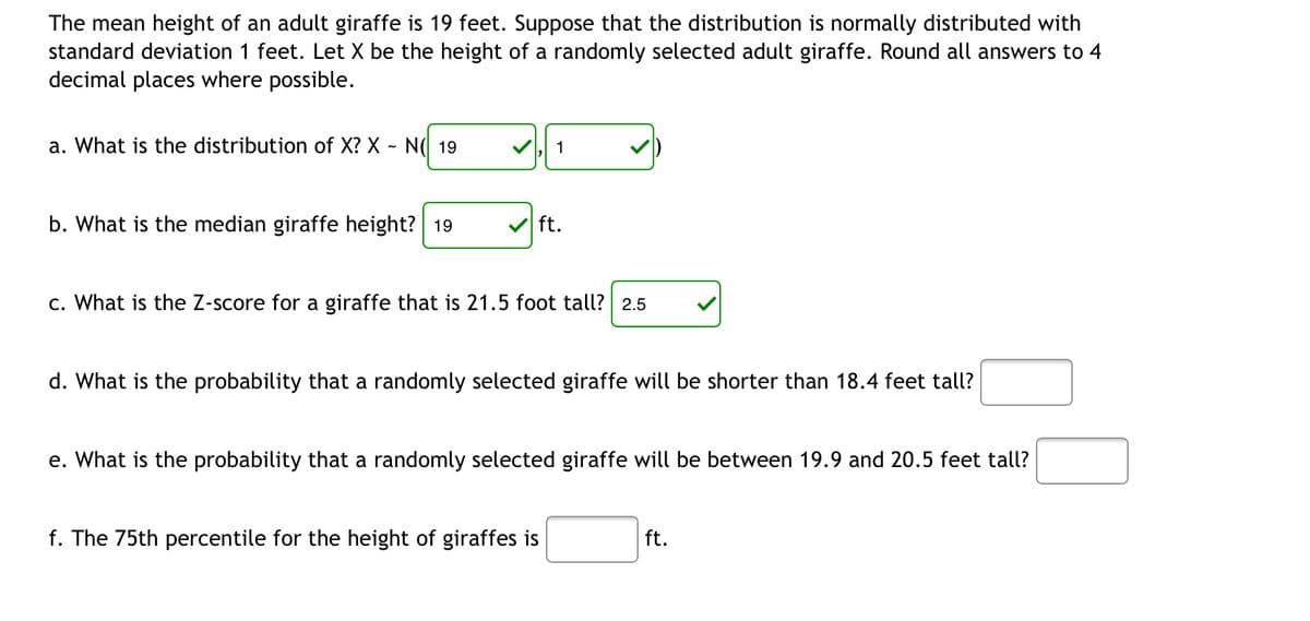 The mean height of an adult giraffe is 19 feet. Suppose that the distribution is normally distributed with
standard deviation 1 feet. Let X be the height of a randomly selected adult giraffe. Round all answers to 4
decimal places where possible.
a. What is the distribution of X? X - N 19
1
b. What is the median giraffe height? 19
✔ft.
c. What is the Z-score for a giraffe that is 21.5 foot tall? 2.5
d. What is the probability that a randomly selected giraffe will be shorter than 18.4 feet tall?
e. What is the probability that a randomly selected giraffe will be between 19.9 and 20.5 feet tall?
f. The 75th percentile for the height of giraffes is
ft.