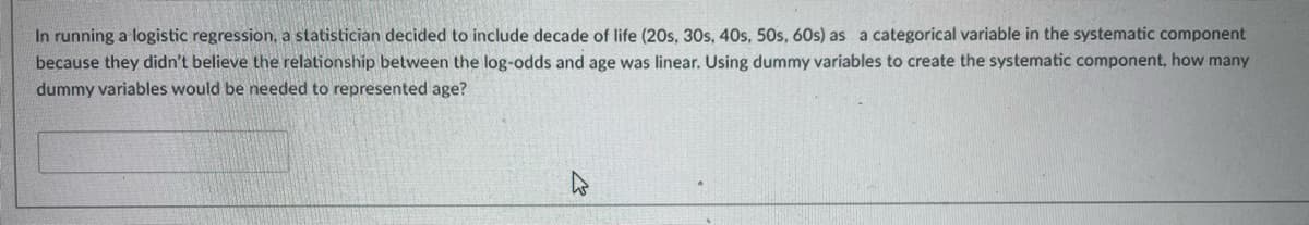 In running a logistic regression, a statistician decided to include decade of life (20s, 30s, 40s, 50s, 60s) as a categorical variable in the systematic component
because they didn't believe the relationship between the log-odds and age was linear. Using dummy variables to create the systematic component, how many
dummy variables would be needed to represented age?